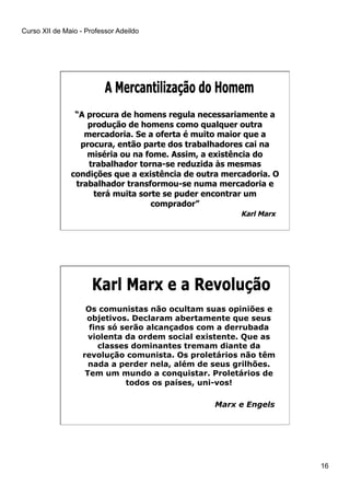 Curso XII de Maio - Professor Adeildo
16
“A procura de homens regula necessariamente a
produção de homens como qualquer outra
mercadoria. Se a oferta é muito maior que a
procura, então parte dos trabalhadores cai na
miséria ou na fome. Assim, a existência do
trabalhador torna-se reduzida às mesmas
condições que a existência de outra mercadoria. O
trabalhador transformou-se numa mercadoria e
terá muita sorte se puder encontrar um
comprador”
Karl Marx
Os comunistas não ocultam suas opiniões e
objetivos. Declaram abertamente que seus
fins só serão alcançados com a derrubada
violenta da ordem social existente. Que as
classes dominantes tremam diante da
revolução comunista. Os proletários não têm
nada a perder nela, além de seus grilhões.
Tem um mundo a conquistar. Proletários de
todos os países, uni-vos!
Marx e Engels
 
