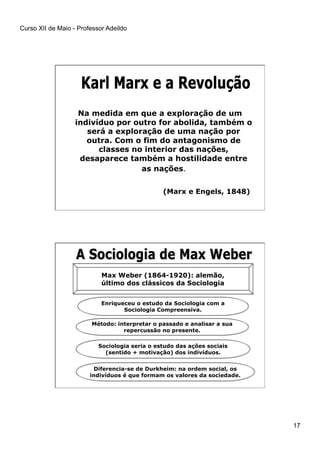 Curso XII de Maio - Professor Adeildo
17
Na medida em que a exploração de um
indivíduo por outro for abolida, também o
será a exploração de uma nação por
outra. Com o fim do antagonismo de
classes no interior das nações,
desaparece também a hostilidade entre
as nações.
(Marx e Engels, 1848)
Max Weber (1864-1920): alemão,
último dos clássicos da Sociologia
Enriqueceu o estudo da Sociologia com a
Sociologia Compreensiva.
Método: interpretar o passado e analisar a sua
repercussão no presente.
Sociologia seria o estudo das ações sociais
(sentido + motivação) dos indivíduos.
Diferencia-se de Durkheim: na ordem social, os
indivíduos é que formam os valores da sociedade.
 