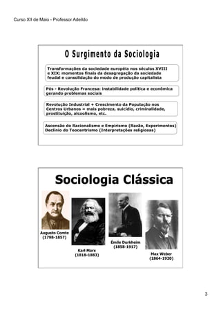 Curso XII de Maio - Professor Adeildo
3
Transformações da sociedade européia nos séculos XVIII
e XIX: momentos finais da desagregação da sociedade
feudal e consolidação do modo de produção capitalista
Ascensão do Racionalismo e Empirismo (Razão, Experimentos)
Declínio do Teocentrismo (Interpretações religiosas)
Pós - Revolução Francesa: instabilidade política e econômica
gerando problemas sociais
Revolução Industrial + Crescimento da População nos
Centros Urbanos = mais pobreza, suicídio, criminalidade,
prostituição, alcoolismo, etc.
Augusto Comte
(1798-1857)
Max Weber
(1864-1920)
Émile Durkheim
(1858-1917)
Karl Marx
(1818-1883)
 