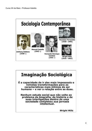Curso XII de Maio - Professor Adeildo
4
Anthony Giddens
(1938 -) Fernando Henrique
Cardoso
(1931 -)
Manuel Castells
(1942 -)
Florestan Fernandes
(1920 - 1995)
Wright Mills
(1916 - 1962)
É a capacidade de ir das mais impessoais e
remotas transformações para as
características mais íntimas do ser
humano – e ver a relação entre as duas.
Nenhum estudo social que não volte ao
problema da biografia, da história e de
suas interligações dentro de uma
sociedade completou sua jornada
intelectual.
Wright Mills
 