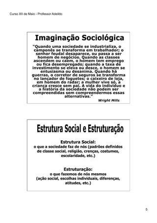 Curso XII de Maio - Professor Adeildo
5
“Quando uma sociedade se industrializa, o
camponês se transforma em trabalhador; o
senhor feudal desaparece, ou passa a ser
homem de negócios. Quando as classes
ascendem ou caem, o homem tem emprego
ou fica desempregado; quando a taxa de
investimento se eleva ou desce, o homem se
entusiasma ou desanima. Quando há
guerras, o corretor de seguros se transforma
no lançador de foguetes; o caixeiro de loja,
em homem do radar; a mulher vive só, a
criança cresce sem pai. A vida do indivíduo e
a história da sociedade não podem ser
compreendidas sem compreendermos essas
alternativas.”
Wright Mills
Estrutura Social:
o que a sociedade faz de nós (padrões definidos
de classe social, religião, crenças, costumes,
escolaridade, etc.)
Estruturação:
o que fazemos de nós mesmos
(ação social, escolhas individuais, diferenças,
atitudes, etc.)
 