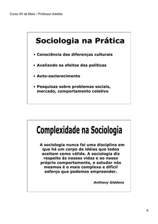 Curso XII de Maio - Professor Adeildo
6
•  Consciência das diferenças culturais
•  Avaliando os efeitos das políticas
•  Auto-esclarecimento
•  Pesquisas sobre problemas sociais,
mercado, comportamento coletivo
A sociologia nunca foi uma disciplina em
que há um corpo de idéias que todos
aceitam como válida. A sociologia diz
respeito às nossas vidas e ao nosso
próprio comportamento, e estudar nós
mesmos é o mais complexo e difícil
esforço que podemos empreender.
Anthony Giddens
 