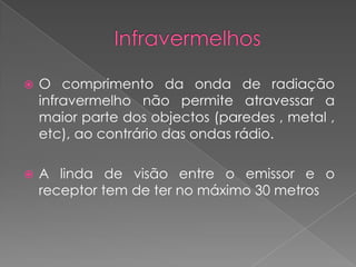    O comprimento da onda de radiação
    infravermelho não permite atravessar a
    maior parte dos objectos (paredes , metal ,
    etc), ao contrário das ondas rádio.

   A linda de visão entre o emissor e o
    receptor tem de ter no máximo 30 metros
 