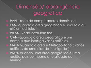    PAN – rede de computadores doméstica.
   LAN- quando a área geográfica é uma sala ou
    até um edifício.
   WLAN- Rede local sem fios.
   CAN- quando a área geográfica é um
    campus que interliga vários edifícios.
   MAN- Quando a área é Metropolitana ( vários
    edifícios de uma cidade interligados).
   WAN- quando uma área geográfica é uma
    região, país ou mesmo a totalidade do
    mundo.
 