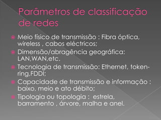    Meio físico de transmissão : Fibra óptica,
    wireless , cabos eléctricos;
   Dimensão/abragência geográfica:
    LAN,WAN,etc.
   Tecnologia de transmissão: Ethernet, token-
    ring,FDDI;
   Capacidade de transmissão e informação :
    baixo, meio e ato débito;
   Tipologia ou topologia : estrela,
    barramento , árvore, malha e anel.
 