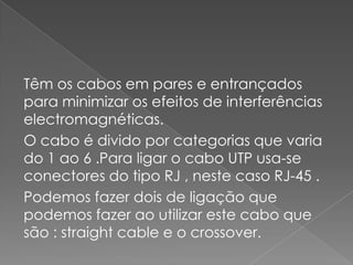 Têm os cabos em pares e entrançados
para minimizar os efeitos de interferências
electromagnéticas.
O cabo é divido por categorias que varia
do 1 ao 6 .Para ligar o cabo UTP usa-se
conectores do tipo RJ , neste caso RJ-45 .
Podemos fazer dois de ligação que
podemos fazer ao utilizar este cabo que
são : straight cable e o crossover.
 