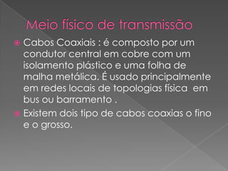  Cabos Coaxiais : é composto por um
  condutor central em cobre com um
  isolamento plástico e uma folha de
  malha metálica. É usado principalmente
  em redes locais de topologias física em
  bus ou barramento .
 Existem dois tipo de cabos coaxias o fino
  e o grosso.
 
