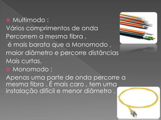   Multimodo :
Vários comprimentos de onda
Percorrem a mesma fibra ,
 é mais barata que a Monomodo ,
maior diâmetro e percorre distâncias
Mais curtas.
 Monomodo :
Apenas uma parte de onda percorre a
mesma fibra . É mais caro , tem uma
instalação difícil e menor diâmetro .
 