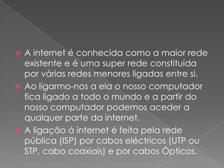  A internet é conhecida como a maior rede
  existente e é uma super rede constituída
  por várias redes menores ligadas entre si.
 Ao ligarmo-nos a ela o nosso computador
  fica ligado a todo o mundo e a partir do
  nosso computador podemos aceder a
  qualquer parte da internet.
 A ligação á internet é feita pela rede
  pública (ISP) por cabos eléctricos (UTP ou
  STP, cabo coaxiais) e por cabos Ópticos.
 