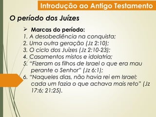 Introdução ao Antigo Testamento
O período dos Juízes
 Marcas do período:
1. A desobediência na conquista;
2. Uma outra geração (Jz 2:10);
3. O ciclo dos Juízes (Jz 2:10-23);
4. Casamentos mistos e idolatria;
5. “Fizeram os filhos de Israel o que era mau
perante o Senhor” (Jz 6:1);
6. “Naqueles dias, não havia rei em Israel;
cada um fazia o que achava mais reto” (Jz
17:6; 21:25).
 