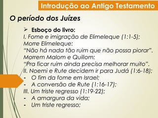 Introdução ao Antigo Testamento
O período dos Juízes
 Esboço do livro:
I. Fome e imigração de Elimeleque (1:1-5);
Morre Elimeleque:
“Não há nada tão ruim que não possa piorar”.
Morrem Malom e Quiliom:
“Pra ficar ruim ainda precisa melhorar muito”.
II. Noemi e Rute decidem ir para Judá (1:6-18);
- O fim da fome em Israel;
- A conversão de Rute (1:16-17);
III. Um triste regresso (1:19-22);
- A amargura da vida;
- Um triste regresso;
 