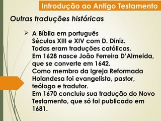 Introdução ao Antigo Testamento
Outras traduções históricas
 A Bíblia em português
Séculos XIII e XIV com D. Diniz.
Todas eram traduções católicas.
Em 1628 nasce João Ferreira D’Almeida,
que se converte em 1642.
Como membro da Igreja Reformada
Holandesa foi evangelista, pastor,
teólogo e tradutor.
Em 1670 concluiu sua tradução do Novo
Testamento, que só foi publicado em
1681.
 