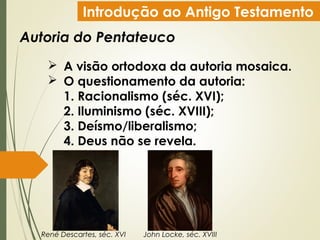 Introdução ao Antigo Testamento
Autoria do Pentateuco
 A visão ortodoxa da autoria mosaica.
 O questionamento da autoria:
1. Racionalismo (séc. XVI);
2. Iluminismo (séc. XVIII);
3. Deísmo/liberalismo;
4. Deus não se revela.
René Descartes, séc. XVI John Locke, séc. XVIII
 