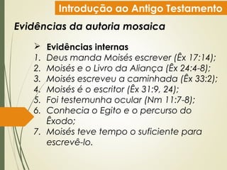 Introdução ao Antigo Testamento
Evidências da autoria mosaica
 Evidências internas
1. Deus manda Moisés escrever (Êx 17:14);
2. Moisés e o Livro da Aliança (Êx 24:4-8);
3. Moisés escreveu a caminhada (Êx 33:2);
4. Moisés é o escritor (Êx 31:9, 24);
5. Foi testemunha ocular (Nm 11:7-8);
6. Conhecia o Egito e o percurso do
Êxodo;
7. Moisés teve tempo o suficiente para
escrevê-lo.
 