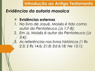 Introdução ao Antigo Testamento
Evidências da autoria mosaica
 Evidências externas
1. No livro de Josué, Moisés é tido como
autor do Pentateuco (Js 1:7-8);
2. Em Jz, Moisés é autor do Pentateuco (Jz
3:4);
3. As referências nos livros históricos (1 Rs
2:3; 2 Rs 14:6; 21:8; Ed 6:18; Ne 13:1);
 