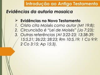 Introdução ao Antigo Testamento
Evidências da autoria mosaica
 Evidências no Novo Testamento
1. Cristo cita Moisés como autor (Mt 19:8);
2. Circuncisão é “Lei de Moisés” (Jo 7:23);
3. Outras referências (At 3:22-23; 13:38-39;
15:5,21; 26:22; 28:23; Rm 10:5,19; 1 Co 9:9;
2 Co 3:15; Ap 15:3).
 