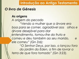 Introdução ao Antigo Testamento
O livro de Gênesis
As origens
A origem do pecado
“Vendo a mulher que a árvore era
boa para se comer, agradável aos olhos e
árvore desejável para dar
entendimento, tomou-lhe do fruto e
comeu e deu também ao seu marido, e
ele comeu” (Gn 3:6);
“O Senhor Deus, por isso, o lançou fora
do jardim do Éden, a fim de lavrar a
terra de que fora tomado” (Gn 3:23).
 