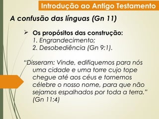 Introdução ao Antigo Testamento
A confusão das línguas (Gn 11)
 Os propósitos das construção:
1. Engrandecimento;
2. Desobediência (Gn 9:1).
“Disseram: Vinde, edifiquemos para nós
uma cidade e uma torre cujo tope
chegue até aos céus e tornemos
célebre o nosso nome, para que não
sejamos espalhados por toda a terra.”
(Gn 11:4)
 