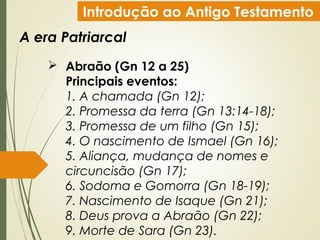 Introdução ao Antigo Testamento
A era Patriarcal
 Abraão (Gn 12 a 25)
Principais eventos:
1. A chamada (Gn 12);
2. Promessa da terra (Gn 13:14-18);
3. Promessa de um filho (Gn 15);
4. O nascimento de Ismael (Gn 16);
5. Aliança, mudança de nomes e
circuncisão (Gn 17);
6. Sodoma e Gomorra (Gn 18-19);
7. Nascimento de Isaque (Gn 21);
8. Deus prova a Abraão (Gn 22);
9. Morte de Sara (Gn 23).
 