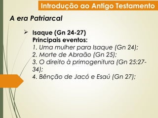Introdução ao Antigo Testamento
A era Patriarcal
 Isaque (Gn 24-27)
Principais eventos:
1. Uma mulher para Isaque (Gn 24);
2. Morte de Abraão (Gn 25);
3. O direito à primogenitura (Gn 25:27-
34);
4. Bênção de Jacó e Esaú (Gn 27);
 