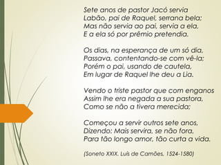 Sete anos de pastor Jacó servia
Labão, pai de Raquel, serrana bela;
Mas não servia ao pai, servia a ela,
E a ela só por prêmio pretendia.
Os dias, na esperança de um só dia,
Passava, contentando-se com vê-la;
Porém o pai, usando de cautela,
Em lugar de Raquel lhe deu a Lia.
Vendo o triste pastor que com enganos
Assim lhe era negada a sua pastora,
Como se não a tivera merecida;
Começou a servir outros sete anos,
Dizendo: Mais servira, se não fora,
Para tão longo amor, tão curta a vida.
(Soneto XXIX. Luís de Camões, 1524-1580)
 