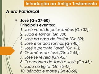 Introdução ao Antigo Testamento
A era Patriarcal
 José (Gn 37-50)
Principais eventos:
1. José vendido pelos irmãos (Gn 37);
2. Judá e Tamar (Gn 38);
3. José na casa de Potifar (Gn 39);
4. José e os dois sonhos (Gn 40);
5. José e perante Faraó (Gn 41);
6. Os irmãos de José (Gn 42-44);
7. José se revela (Gn 45);
8. O encontro de Jacó e José (Gn 45);
9. Jacó no Egito (Gn 46-47);
10. Bênção e morte (Gn 48-50).
 