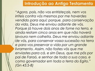 Introdução ao Antigo Testamento
“Agora, pois, não vos entristeçais, nem vos
irriteis contra vós mesmos por me haverdes
vendido para aqui; porque, para conservação
da vida, Deus me enviou adiante de vós.
Porque já houve dois anos de fome na terra, e
ainda restam cinco anos em que não haverá
lavoura nem colheita. Deus me enviou adiante
de vós, para conservar vossa sucessão na terra
e para vos preservar a vida por um grande
livramento. Assim, não fostes vós que me
enviastes para cá, e sim Deus, que me pôs por
pai de Faraó, e senhor de toda a sua casa, e
como governador em toda a terra do Egito.”
(Gn 45:5-8)
 