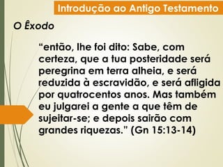 Introdução ao Antigo Testamento
O Êxodo
“então, lhe foi dito: Sabe, com
certeza, que a tua posteridade será
peregrina em terra alheia, e será
reduzida à escravidão, e será afligida
por quatrocentos anos. Mas também
eu julgarei a gente a que têm de
sujeitar-se; e depois sairão com
grandes riquezas.” (Gn 15:13-14)
 