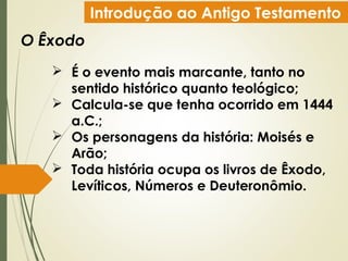 Introdução ao Antigo Testamento
O Êxodo
 É o evento mais marcante, tanto no
sentido histórico quanto teológico;
 Calcula-se que tenha ocorrido em 1444
a.C.;
 Os personagens da história: Moisés e
Arão;
 Toda história ocupa os livros de Êxodo,
Levíticos, Números e Deuteronômio.
 