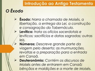 Introdução ao Antigo Testamento
O Êxodo
 Êxodo: Narra a chamada de Moisés, a
libertação, a entrega da Lei, a construção
e consagração do Tabernáculo.
 Levítico: trata os ofícios sacerdotais e
levíticos; sacrifícios e datas sagradas; outras
leis.
 Números: Descreve grande parte da
viagem pelo deserto; as murmurações,
revoltas e a preparação para a entrada
em Canaã.
 Deuteronômio: Contém os discursos de
Moisés antes de entrarem em Canaã;
bênçãos e maldições e a morte de Moisés.
 