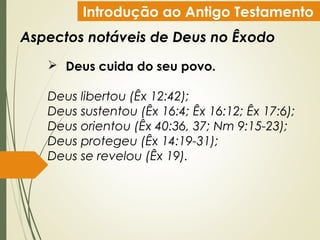 Introdução ao Antigo Testamento
Aspectos notáveis de Deus no Êxodo
 Deus cuida do seu povo.
Deus libertou (Êx 12:42);
Deus sustentou (Êx 16:4; Êx 16:12; Êx 17:6);
Deus orientou (Êx 40:36, 37; Nm 9:15-23);
Deus protegeu (Êx 14:19-31);
Deus se revelou (Êx 19).
 