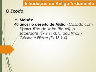 Introdução ao Antigo Testamento
O Êxodo
 Moisés:
40 anos no deserto de Midiã - Casado com
Zípora, filha de Jetro (Reuel), o
sacerdote (Êx 2.11-3.1); dois filhos -
Gérson e Eliézer (Êx 18.1-4).
 
