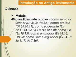 Introdução ao Antigo Testamento
O Êxodo
 Moisés:
40 anos liderando o povo - como servo do
Senhor (Dt 34.5; Hb 3.5); como profeta
(Dt 34.10,11); como sacerdote (Êx
32.11,14,30; 33.11; Nu 12.6-8); como juiz
(Êx 18.13); como ensinador (Êx 18.16;
Dt4.5); como líder e legislador (Êx 14.15;
Jo 1.17; At 7.36).
 
