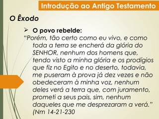 Introdução ao Antigo Testamento
O Êxodo
 O povo rebelde:
“Porém, tão certo como eu vivo, e como
toda a terra se encherá da glória do
SENHOR, nenhum dos homens que,
tendo visto a minha glória e os prodígios
que fiz no Egito e no deserto, todavia,
me puseram à prova já dez vezes e não
obedeceram à minha voz, nenhum
deles verá a terra que, com juramento,
prometi a seus pais, sim, nenhum
daqueles que me desprezaram a verá.”
(Nm 14-21-230
 