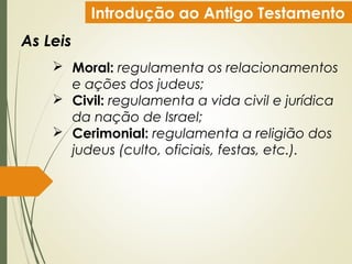 Introdução ao Antigo Testamento
As Leis
 Moral: regulamenta os relacionamentos
e ações dos judeus;
 Civil: regulamenta a vida civil e jurídica
da nação de Israel;
 Cerimonial: regulamenta a religião dos
judeus (culto, oficiais, festas, etc.).
 
