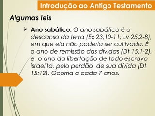 Introdução ao Antigo Testamento
Algumas leis
 Ano sabático: O ano sabático é o
descanso da terra (Ex 23,10-11; Lv 25,2-8),
em que ela não poderia ser cultivada. É
o ano de remissão das dívidas (Dt 15:1-2),
e  o ano da libertação de todo escravo
israelita, pelo perdão  de sua dívida (Dt
15:12). Ocorria a cada 7 anos.
 