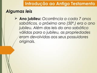 Introdução ao Antigo Testamento
Algumas leis
 Ano jubileu: Ocorrência a cada 7 anos
sabáticos, o próximo ano (50º.) era o ano
jubileu. Além das leis do ano sabático
válidas para o jubileu, as propriedades
eram devolvidas aos seus possuidores
originais.
 