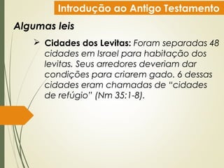Introdução ao Antigo Testamento
Algumas leis
 Cidades dos Levitas: Foram separadas 48
cidades em Israel para habitação dos
levitas. Seus arredores deveriam dar
condições para criarem gado. 6 dessas
cidades eram chamadas de “cidades
de refúgio” (Nm 35:1-8).
 
