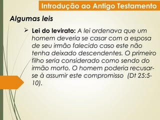 Introdução ao Antigo Testamento
Algumas leis
 Lei do levirato: A lei ordenava que um
homem deveria se casar com a esposa
de seu irmão falecido caso este não
tenha deixado descendentes. O primeiro
filho seria considerado como sendo do
irmão morto. O homem poderia recusar-
se à assumir este compromisso (Dt 25:5-
10).
 