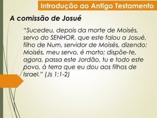 Introdução ao Antigo Testamento
A comissão de Josué
“Sucedeu, depois da morte de Moisés,
servo do SENHOR, que este falou a Josué,
filho de Num, servidor de Moisés, dizendo:
Moisés, meu servo, é morto; dispõe-te,
agora, passa este Jordão, tu e todo este
povo, à terra que eu dou aos filhos de
Israel.” (Js 1:1-2)
 