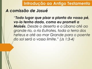 Introdução ao Antigo Testamento
A comissão de Josué
“Todo lugar que pisar a planta do vosso pé,
vo-lo tenho dado, como eu prometi a
Moisés. Desde o deserto e o Líbano até ao
grande rio, o rio Eufrates, toda a terra dos
heteus e até ao mar Grande para o poente
do sol será o vosso limite.” (Js 1:3-4)
 