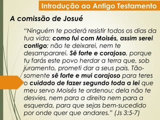 Introdução ao Antigo Testamento
A comissão de Josué
“Ninguém te poderá resistir todos os dias da
tua vida; como fui com Moisés, assim serei
contigo; não te deixarei, nem te
desampararei. Sê forte e corajoso, porque
tu farás este povo herdar a terra que, sob
juramento, prometi dar a seus pais. Tão-
somente sê forte e mui corajoso para teres
o cuidado de fazer segundo toda a lei que
meu servo Moisés te ordenou; dela não te
desvies, nem para a direita nem para a
esquerda, para que sejas bem-sucedido
por onde quer que andares.” (Js 3:5-7)
 