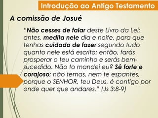 Introdução ao Antigo Testamento
A comissão de Josué
“Não cesses de falar deste Livro da Lei;
antes, medita nele dia e noite, para que
tenhas cuidado de fazer segundo tudo
quanto nele está escrito; então, farás
prosperar o teu caminho e serás bem-
sucedido. Não to mandei eu? Sê forte e
corajoso; não temas, nem te espantes,
porque o SENHOR, teu Deus, é contigo por
onde quer que andares.” (Js 3:8-9)
 