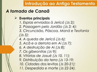 Introdução ao Antigo Testamento
A tomada de Canaã
 Eventos principais
1. Espias enviados à Jericó (Js 2);
2. Passagem pelo Jordão (Js 3; 4);
3. Circuncisão, Páscoa, Maná e Teofania
(Js 5);
4. A queda de Jericó (Js 6);
5. Acã e a derrota em Ai (Js 7);
6. A destruição de Ai (Js 8);
7. Os gibeonitas (Js 9);
8. Vitórias de Josué (Js 10, 11);
9. Distribuição da terra (Js 13-19;
10. Cidades dos levitas (Js 20-21);
11. Despedida e morte (Js 22-24).
 
