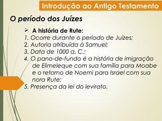 Introdução ao Antigo Testamento
O período dos Juízes
 A história de Rute:
1. Ocorre durante o período de Juízes;
2. Autoria atribuída à Samuel;
3. Data de 1000 a. C.;
4. O pano-de-fundo é a história de imigração
de Elimeleque com sua família para Moabe
e o retorno de Noemi para Israel com sua
nora Rute;
5. Presença da lei do levirato.
 