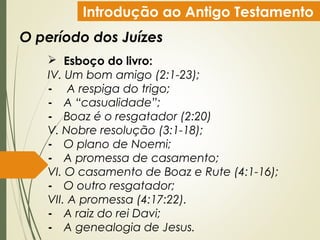 Introdução ao Antigo Testamento
O período dos Juízes
 Esboço do livro:
IV. Um bom amigo (2:1-23);
- A respiga do trigo;
- A “casualidade”;
- Boaz é o resgatador (2:20)
V. Nobre resolução (3:1-18);
- O plano de Noemi;
- A promessa de casamento;
VI. O casamento de Boaz e Rute (4:1-16);
- O outro resgatador;
VII. A promessa (4:17:22).
- A raiz do rei Davi;
- A genealogia de Jesus.
 