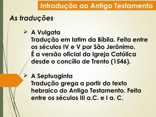 Introdução ao Antigo Testamento
As traduções
 A Vulgata
Tradução em latim da Bíblia. Feita entre
os séculos IV e V por São Jerônimo.
É a versão oficial da Igreja Católica
desde o concílio de Trento (1546).
 A Septuaginta
Tradução grega a partir do texto
hebraico do Antigo Testamento. Feita
entre os séculos III a.C. e I a. C.
 