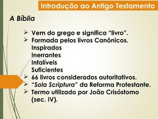 Introdução ao Antigo Testamento
A Bíblia
 Vem do grego e significa “livro”.
 Formada pelos livros Canônicos.
Inspirados
Inerrantes
Infalíveis
Suficientes
 66 livros considerados autoritativos.
 “Sola Scriptura” da Reforma Protestante.
 Termo utilizado por João Crisóstomo
(sec. IV).
 