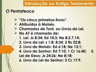 Introdução ao Antigo Testamento
O Pentateuco
 “Os cinco primeiros livros”.
 Atribuídos à Moisés.
 Chamados de Torá, ou Livros da Lei.
 No AT é chamado de:
1. Lei: Js 8:34; Ed 10:3; Ne 8:2,7,14;
2. Livro da Lei: s 1:8; 8:34; 2 Rs 22:8;
3. Livro de Moisés: Ed 6:18; Ne 13:1;
4. Livro do Senhor: Ed 7:10; 1 Cr 16:40; 5.
Lei de Deus: Js 24:26; Ne 8:18;
6. Livro da Lei do Senhor: 2 Cr 17:9.
 