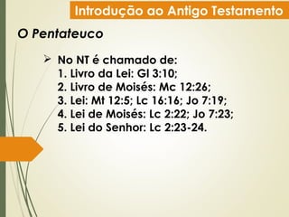 Introdução ao Antigo Testamento
O Pentateuco
 No NT é chamado de:
1. Livro da Lei: Gl 3:10;
2. Livro de Moisés: Mc 12:26;
3. Lei: Mt 12:5; Lc 16:16; Jo 7:19;
4. Lei de Moisés: Lc 2:22; Jo 7:23;
5. Lei do Senhor: Lc 2:23-24.
 